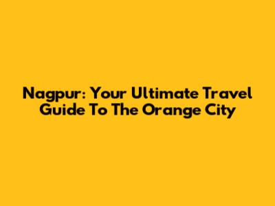 Nagpur: Your Ultimate Travel Guide To The Orange City