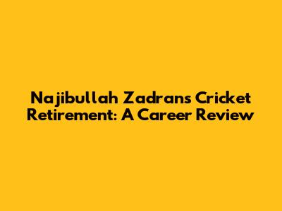 Najibullah Zadran's Cricket Retirement: A Career Review