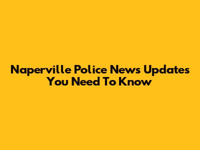 Naperville Police News Updates You Need To Know