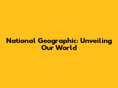 National Geographic: Unveiling Our World