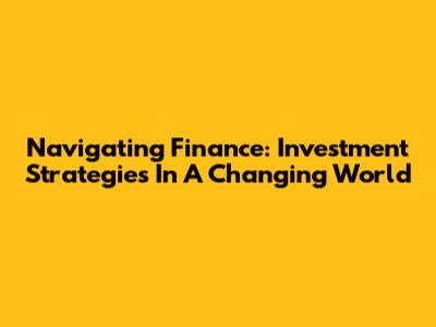 Navigating Finance: Investment Strategies In A Changing World