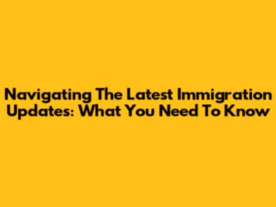 Navigating The Latest Immigration Updates: What You Need To Know