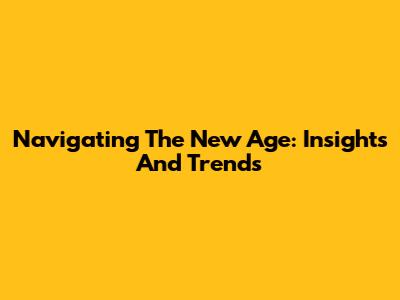 Navigating The New Age: Insights And Trends