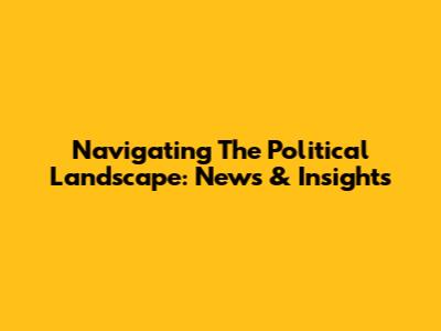 Navigating The Political Landscape: News & Insights