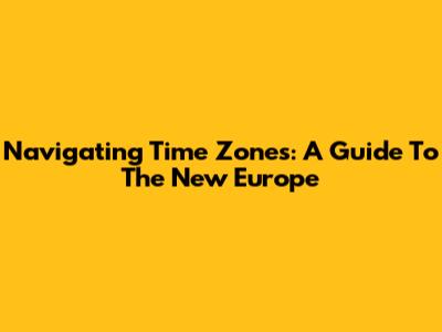 Navigating Time Zones: A Guide To The New Europe