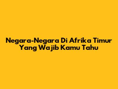Negara-Negara Di Afrika Timur Yang Wajib Kamu Tahu