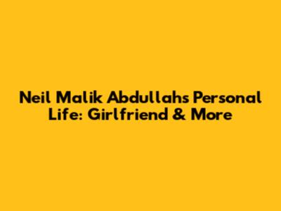 Neil Malik Abdullah's Personal Life: Girlfriend & More