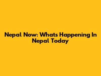 Nepal Now: What's Happening In Nepal Today