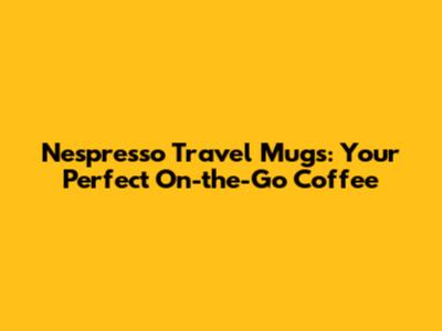 Nespresso Travel Mugs: Your Perfect On-the-Go Coffee
