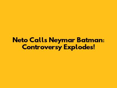 Neto Calls Neymar 'Batman': Controversy Explodes!