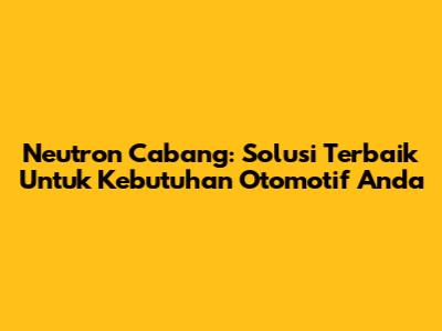 Neutron Cabang: Solusi Terbaik Untuk Kebutuhan Otomotif Anda