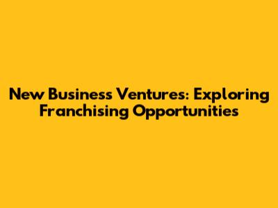 New Business Ventures: Exploring Franchising Opportunities