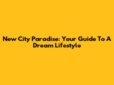 New City Paradise: Your Guide To A Dream Lifestyle