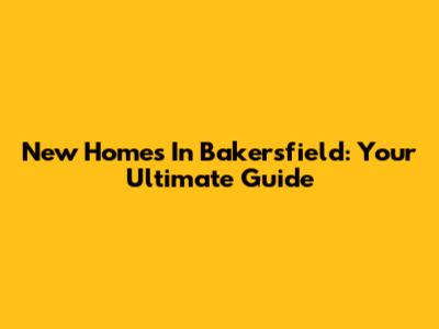 New Homes In Bakersfield: Your Ultimate Guide
