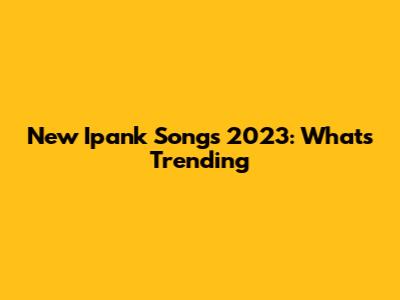 New Ipank Songs 2023: What's Trending