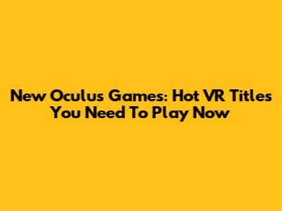 New Oculus Games: Hot VR Titles You Need To Play Now