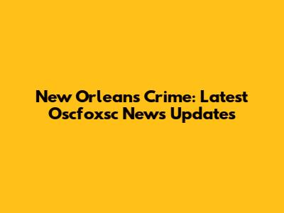 New Orleans Crime: Latest Oscfoxsc News Updates