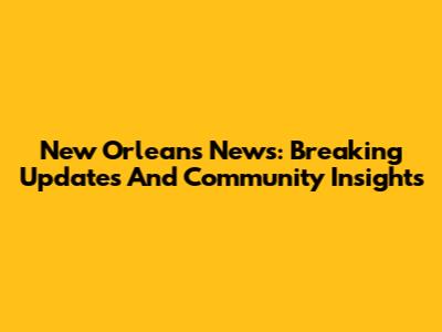 New Orleans News: Breaking Updates And Community Insights