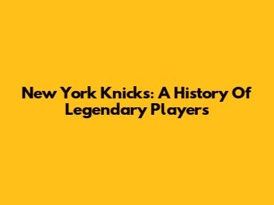 New York Knicks: A History Of Legendary Players