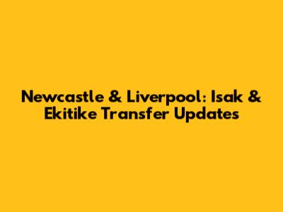 Newcastle & Liverpool: Isak & Ekitike Transfer Updates