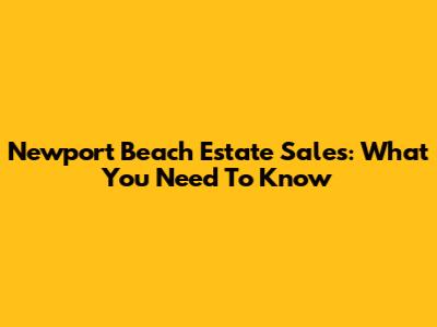Newport Beach Estate Sales: What You Need To Know