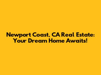 Newport Coast, CA Real Estate: Your Dream Home Awaits!
