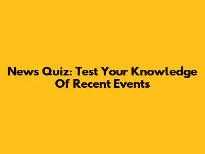 News Quiz: Test Your Knowledge Of Recent Events