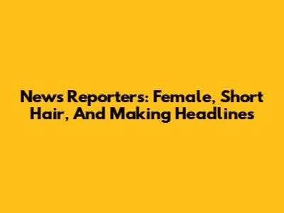 News Reporters: Female, Short Hair, And Making Headlines