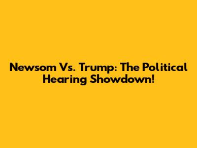 Newsom Vs. Trump: The Political Hearing Showdown!