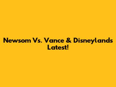 Newsom Vs. Vance & Disneyland's Latest!