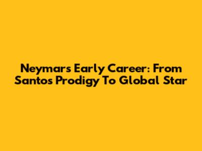 Neymar's Early Career: From Santos Prodigy To Global Star