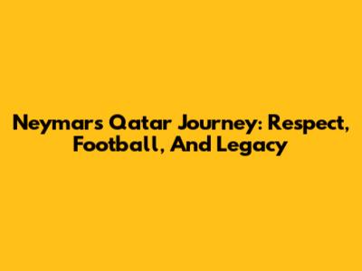 Neymar's Qatar Journey: Respect, Football, And Legacy