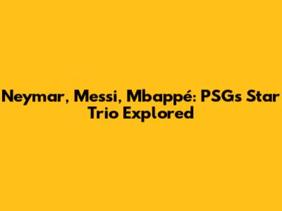 Neymar, Messi, Mbappé: PSG's Star Trio Explored