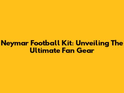 Neymar Football Kit: Unveiling The Ultimate Fan Gear