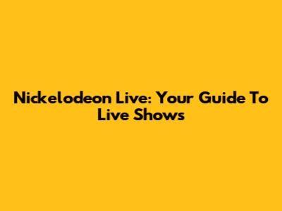 Nickelodeon Live: Your Guide To Live Shows