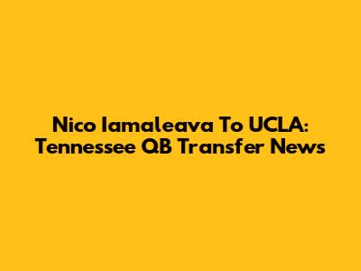 Nico Iamaleava To UCLA: Tennessee QB Transfer News