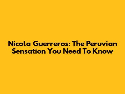 Nicola Guerreros: The Peruvian Sensation You Need To Know