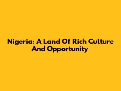 Nigeria: A Land Of Rich Culture And Opportunity