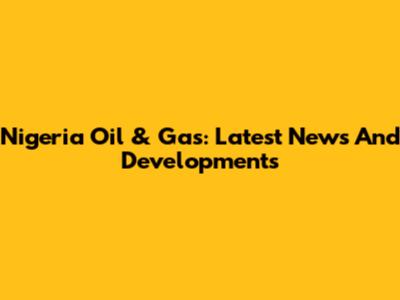 Nigeria Oil & Gas: Latest News And Developments