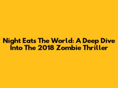 Night Eats The World: A Deep Dive Into The 2018 Zombie Thriller