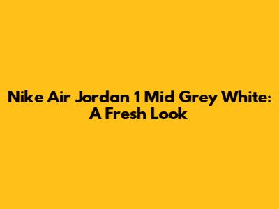 Nike Air Jordan 1 Mid Grey White: A Fresh Look