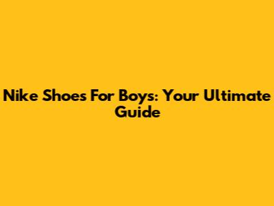 Nike Shoes For Boys: Your Ultimate Guide