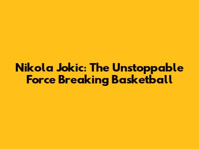 Nikola Jokic: The Unstoppable Force Breaking Basketball