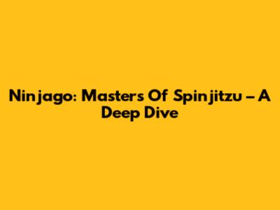 Ninjago: Masters Of Spinjitzu – A Deep Dive