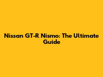 Nissan GT-R Nismo: The Ultimate Guide