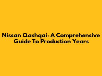 Nissan Qashqai: A Comprehensive Guide To Production Years