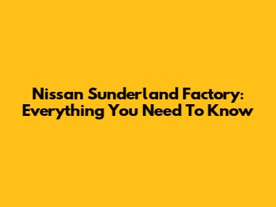 Nissan Sunderland Factory: Everything You Need To Know