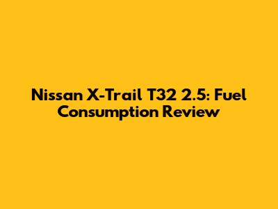 Nissan X-Trail T32 2.5: Fuel Consumption Review