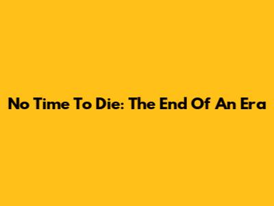 No Time To Die: The End Of An Era