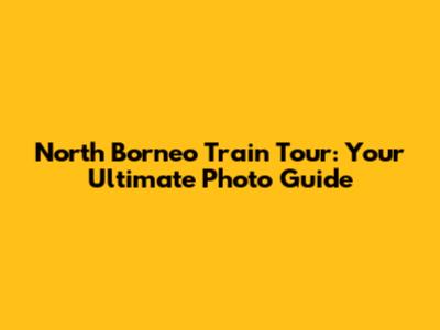 North Borneo Train Tour: Your Ultimate Photo Guide